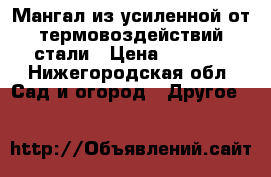 Мангал из усиленной от термовоздействий стали › Цена ­ 3 000 - Нижегородская обл. Сад и огород » Другое   